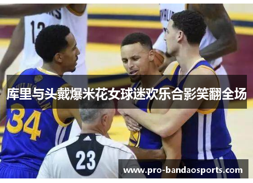库里与头戴爆米花女球迷欢乐合影笑翻全场